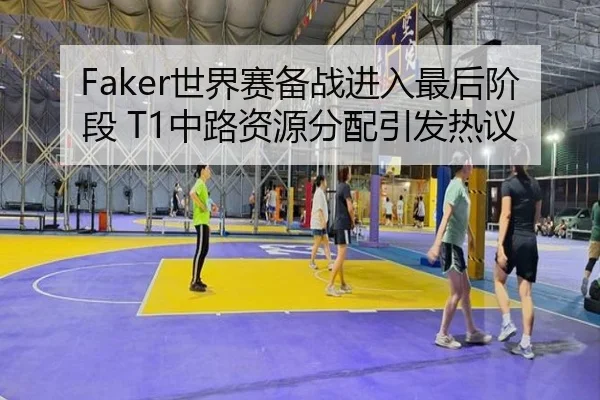 Faker世界赛备战进入最后阶段 T1中路资源分配引发热议 | Kaiyun