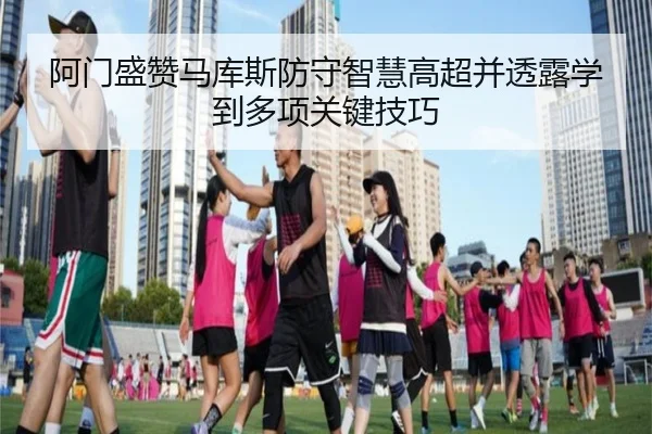 阿门盛赞马库斯防守智慧高超并透露学到多项关键技巧 | Kaiyun