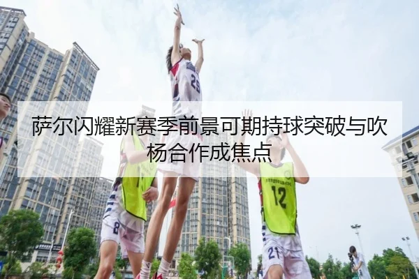 萨尔闪耀新赛季前景可期持球突破与吹杨合作成焦点 | Kaiyun